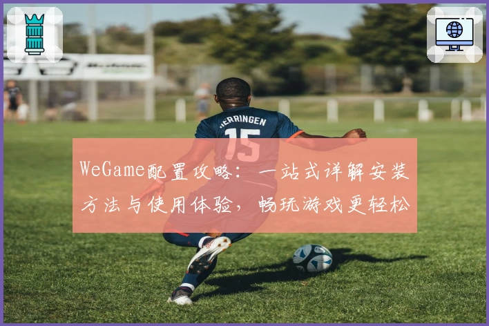 WeGame配置攻略:一站式详解安装方法与使用体验,畅玩游戏更轻松