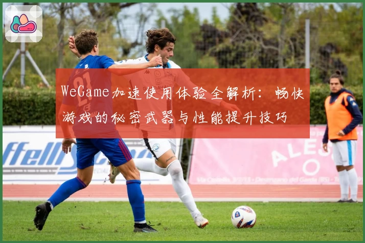 WeGame加速使用体验全解析：畅快游戏的秘密武器与性能提升技巧