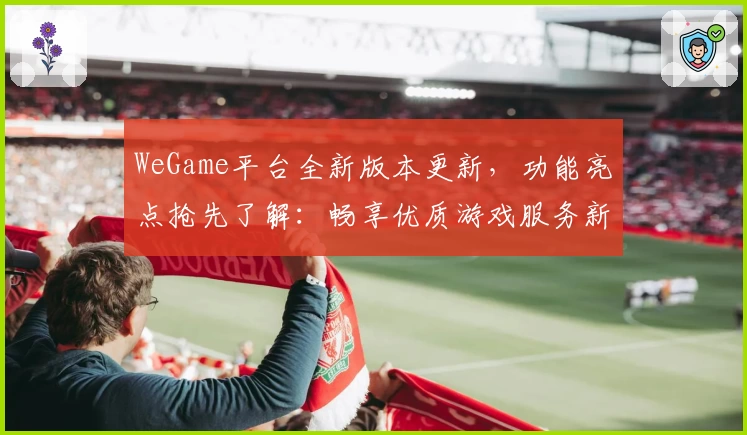 WeGame平台全新版本更新，功能亮点抢先了解：畅享优质游戏服务新体验