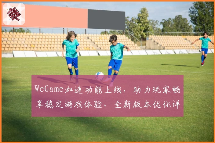 WeGame加速功能上线，助力玩家畅享稳定游戏体验，全新版本优化详解
