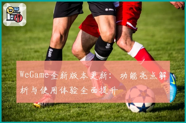 WeGame全新版本更新：功能亮点解析与使用体验全面提升