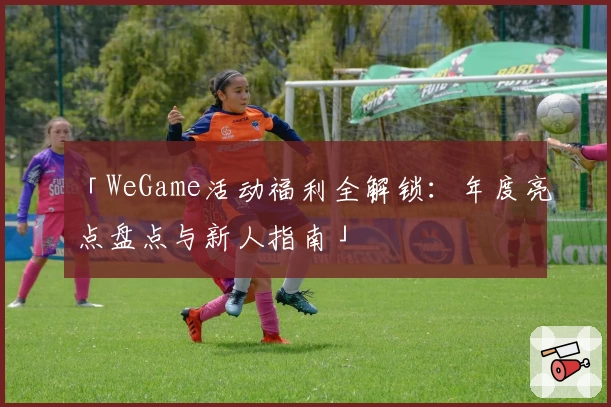 「WeGame活动福利全解锁：年度亮点盘点与新人指南」
