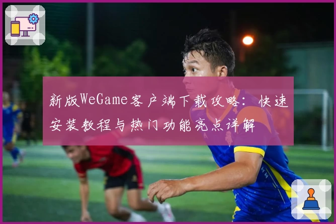 新版WeGame客户端下载攻略：快速安装教程与热门功能亮点详解