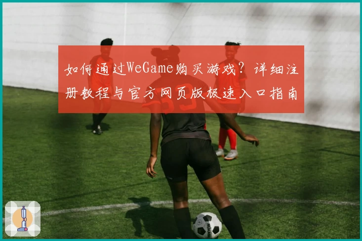 如何通过WeGame购买游戏？详细注册教程与官方网页版极速入口指南