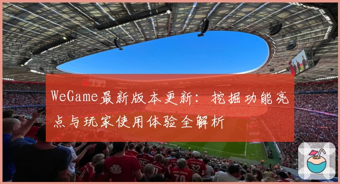 WeGame最新版本更新：挖掘功能亮点与玩家使用体验全解析