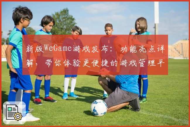 新版WeGame游戏发布：功能亮点详解，带你体验更便捷的游戏管理平台