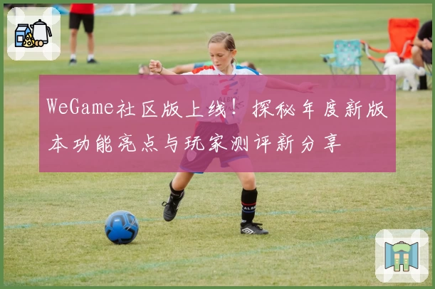 WeGame社区版上线！探秘年度新版本功能亮点与玩家测评新分享