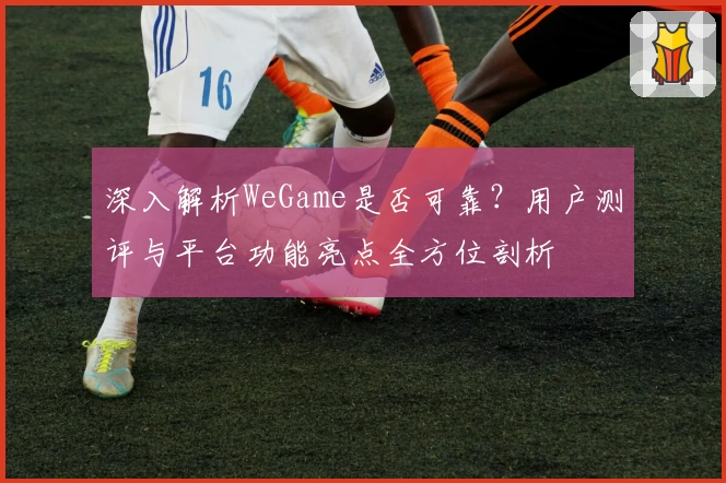 深入解析WeGame是否可靠？用户测评与平台功能亮点全方位剖析