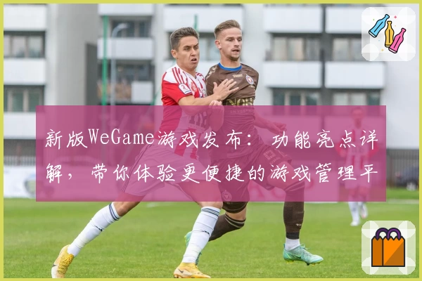 新版WeGame游戏发布:功能亮点详解,带你体验更便捷的游戏管理平台