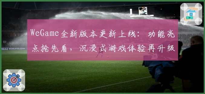 WeGame全新版本更新上线：功能亮点抢先看，沉浸式游戏体验再升级