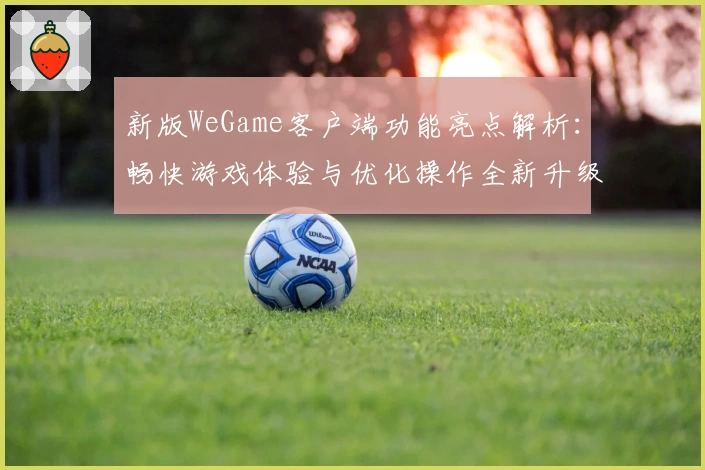 新版WeGame客户端功能亮点解析:畅快游戏体验与优化操作全新升级