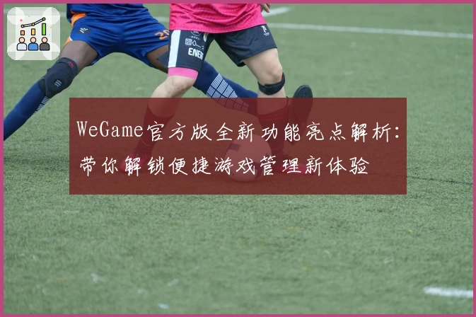 WeGame官方版全新功能亮点解析：带你解锁便捷游戏管理新体验