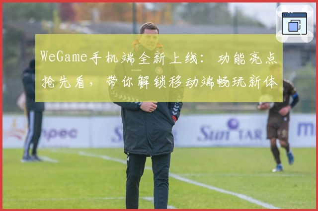 WeGame手机端全新上线:功能亮点抢先看,带你解锁移动端畅玩新体验