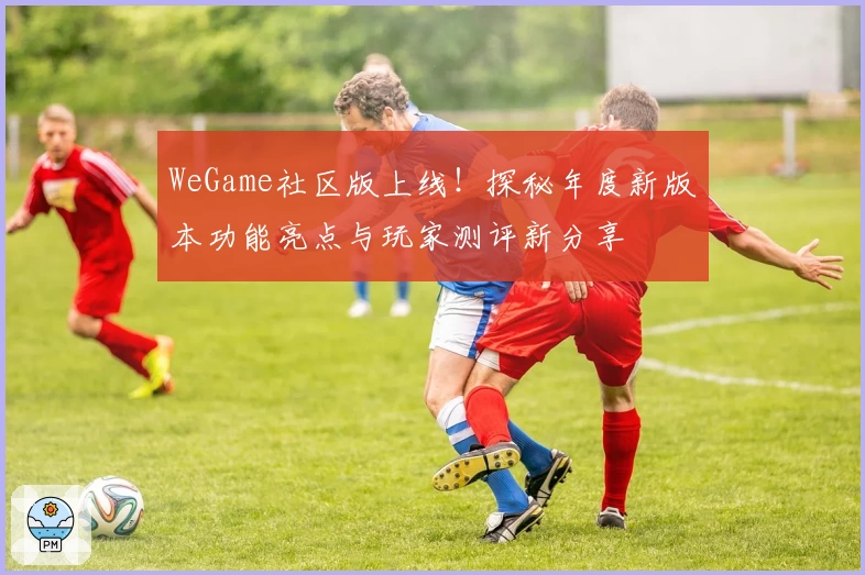 WeGame社区版上线！探秘年度新版本功能亮点与玩家测评新分享
