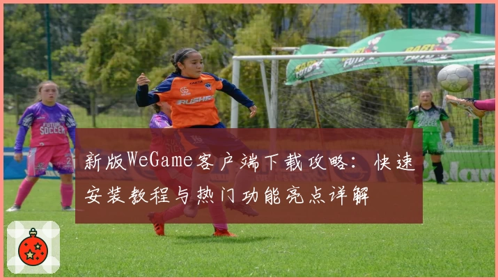 新版WeGame客户端下载攻略：快速安装教程与热门功能亮点详解