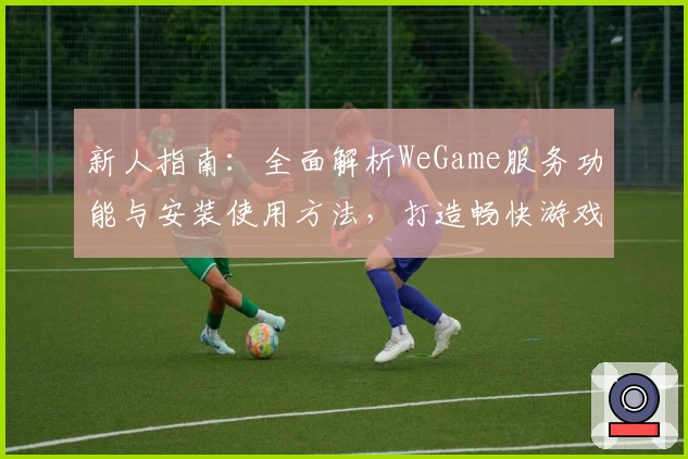 新人指南:全面解析WeGame服务功能与安装使用方法,打造畅快游戏体验
