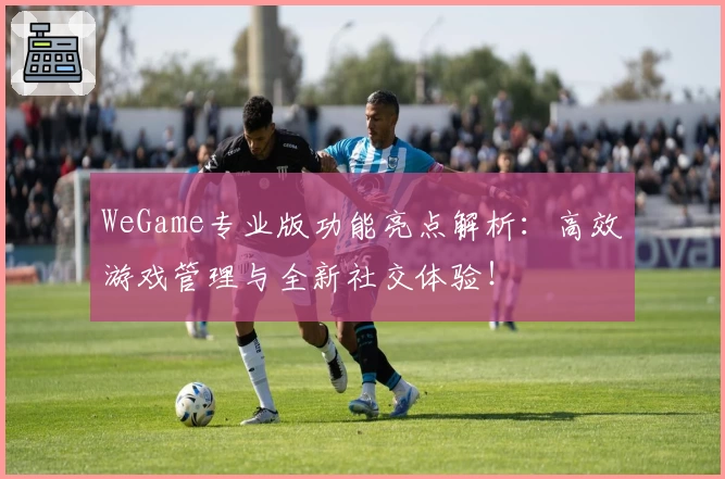 WeGame专业版功能亮点解析：高效游戏管理与全新社交体验！
