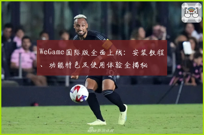 WeGame国际版全面上线：安装教程、功能特色及使用体验全揭秘