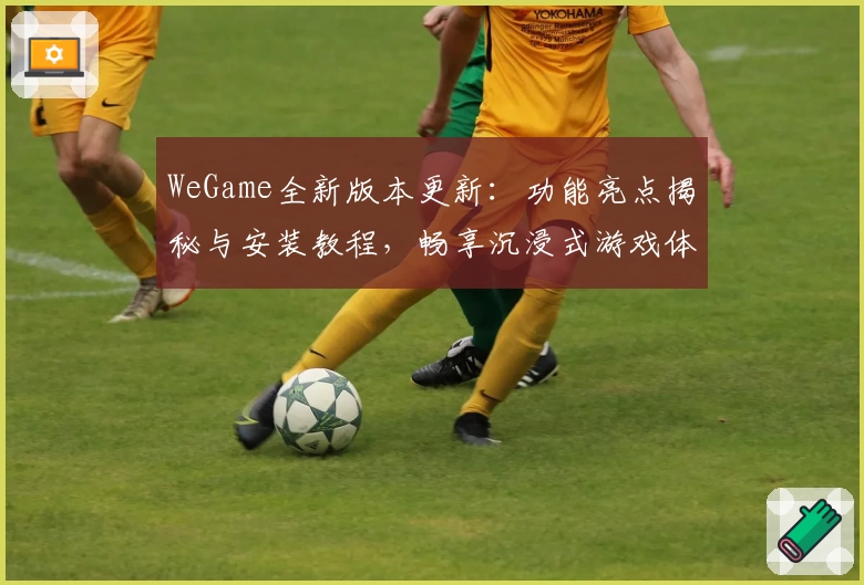 WeGame全新版本更新：功能亮点揭秘与安装教程，畅享沉浸式游戏体验