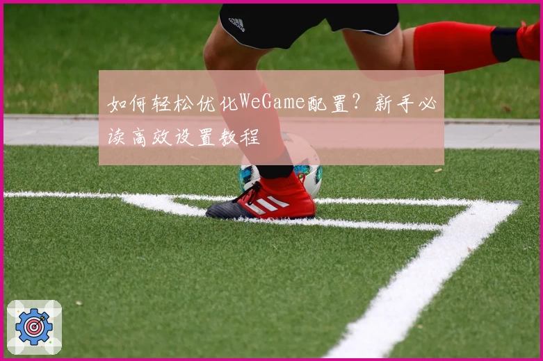 如何轻松优化WeGame配置？新手必读高效设置教程