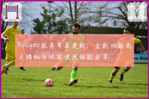 WeGame服务年度更新：全新功能亮点揭秘与玩家使用体验分享