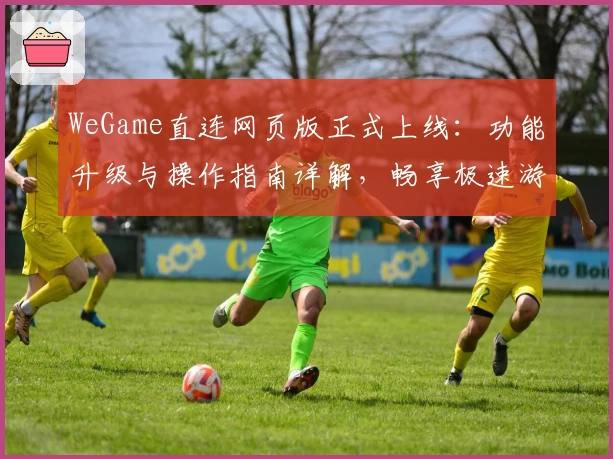 WeGame直连网页版正式上线：功能升级与操作指南详解，畅享极速游戏体验