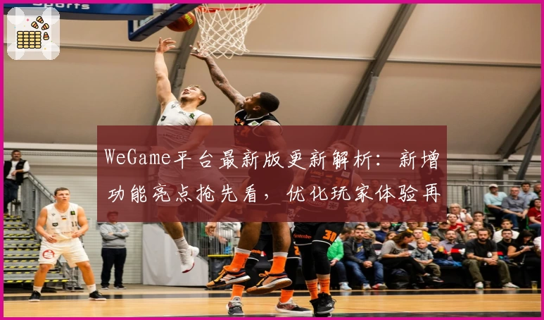 WeGame平台最新版更新解析：新增功能亮点抢先看，优化玩家体验再升级