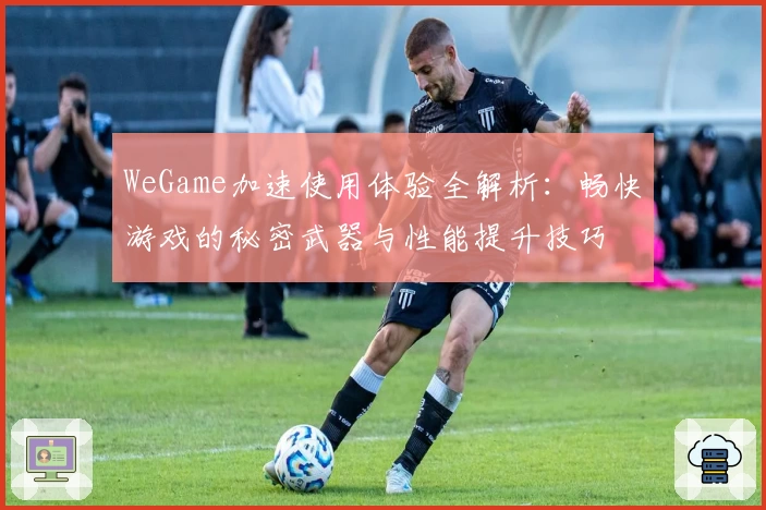 WeGame加速使用体验全解析：畅快游戏的秘密武器与性能提升技巧