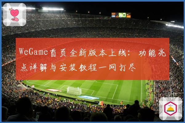 WeGame首页全新版本上线：功能亮点详解与安装教程一网打尽