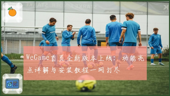 WeGame首页全新版本上线:功能亮点详解与安装教程一网打尽