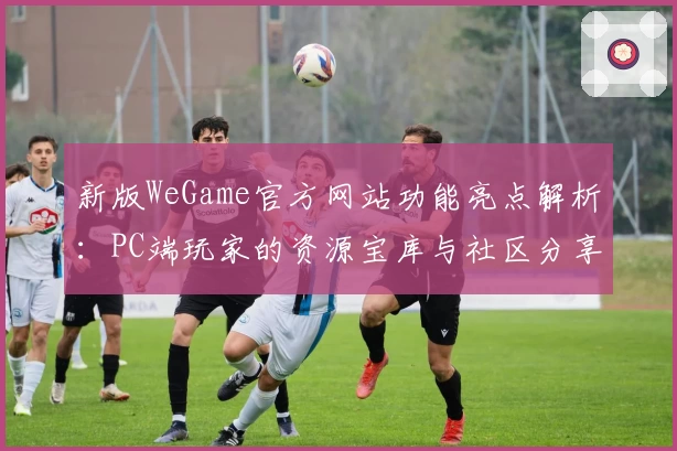 新版WeGame官方网站功能亮点解析:PC端玩家的资源宝库与社区分享中心