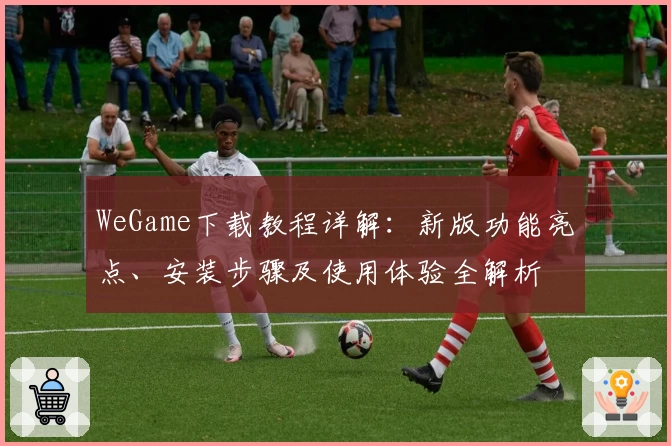 WeGame下载教程详解:新版功能亮点、安装步骤及使用体验全解析