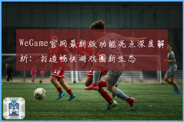 WeGame官网最新版功能亮点深度解析：打造畅快游戏圈新生态