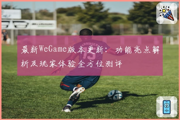 最新WeGame版本更新：功能亮点解析及玩家体验全方位测评