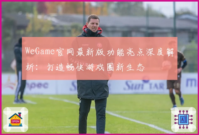 WeGame官网最新版功能亮点深度解析：打造畅快游戏圈新生态