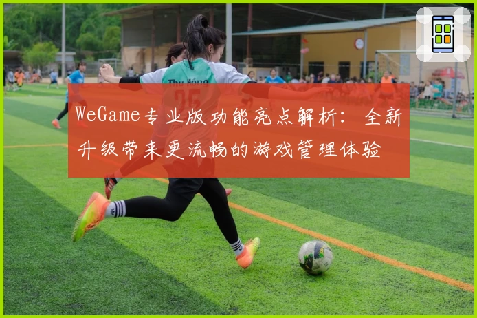 WeGame专业版功能亮点解析：全新升级带来更流畅的游戏管理体验