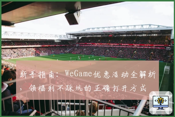 新手指南:WeGame优惠活动全解析,领福利不踩坑的正确打开方式